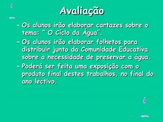 AvaliaçãoAvaliação
– Os alunos irão elaborar cartazes sobre oOs alunos irão elaborar cartazes sobre o
tema: “ O Cíclo da Água”.tema: “ O Cíclo da Água”.
– Os alunos irão elaborar folhetos paraOs alunos irão elaborar folhetos para
distribuir junto da Comunidade Educativadistribuir junto da Comunidade Educativa
sobre a necessidade de preservar a água.sobre a necessidade de preservar a água.
– Poderá ser feita uma exposição com oPoderá ser feita uma exposição com o
produto final destes trabalhos, no final doproduto final destes trabalhos, no final do
ano lectivo.ano lectivo.
 