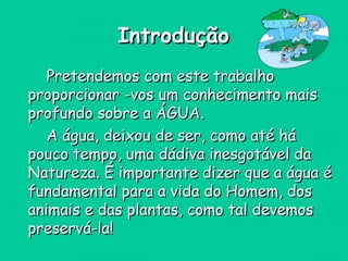 IntroduçãoIntrodução
Pretendemos com este trabalhoPretendemos com este trabalho
proporcionar -vos um conhecimento maisproporcionar -vos um conhecimento mais
profundo sobre a ÁGUA.profundo sobre a ÁGUA.
A água, deixou de ser, como até háA água, deixou de ser, como até há
pouco tempo, uma dádiva inesgotável dapouco tempo, uma dádiva inesgotável da
Natureza. É importante dizer que a água éNatureza. É importante dizer que a água é
fundamental para a vida do Homem, dosfundamental para a vida do Homem, dos
animais e das plantas, como tal devemosanimais e das plantas, como tal devemos
preservá-la!preservá-la!
 