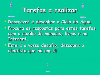 Tarefas a realizarTarefas a realizar
 Descrever e desenhar o Ciclo da Água.Descrever e desenhar o Ciclo da Água.
 Procura as respostas para estas tarefasProcura as respostas para estas tarefas
com o auxílio de manuais, livros e nacom o auxílio de manuais, livros e na
Internet.Internet.
 Este é o vosso desafio, descobre oEste é o vosso desafio, descobre o
cientista que há em ti!cientista que há em ti!
 