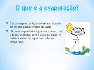    É a passagem da água do estado líquido
    ao estado gasoso (vapor de água).
    Acontece quando a água dos mares, rios
    e lagos evapora, com a ação do calor, e
    passa a vapor de água que sobe na
    atmosfera.
 