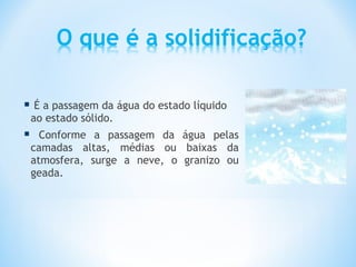  É a passagem da água do estado líquido
    ao estado sólido.
     Conforme a passagem da água pelas
    camadas altas, médias ou baixas da
    atmosfera, surge a neve, o granizo ou
    geada.
 