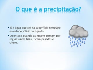 É a água que cai na superfície terrestre
 no estado sólido ou líquido.
 Acontece quando as nuvens passam por
 regiões mais frias, ficam pesadas e
 chove.
 