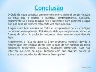 O Ciclo da Água constitui um enorme sistema natural de purificação
da água que a recicla e purifica, continuamente. Contudo,
atualmente só o ciclo da água não é suficiente para purificar a água
que por ação do Homem está cada vez mais poluída.
A água é um bem comum de todos e indispensável para a condição
de vida no nosso planeta. Foi através dela que surgiram as primeiras
formas de vida. A evolução dos seres vivos sempre dependeu da
água.
Atualmente, a falta de água já é um problema mundial, devido a
fatores que tem relação direta com a ação do ser humano no meio
ambiente: desperdício, poluição, mudanças climáticas, tudo isso
interfere no ciclo da água, fazendo com que diversos países já
sofram as consequências de forma bem grave.



                                                            Beatriz Silva
 