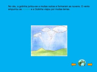 No céu, a gotinha juntou-se a muitas outras e formaram as nuvens. O vento
empurrou as nuvens e a Gotinha viajou por muitas terras.
 