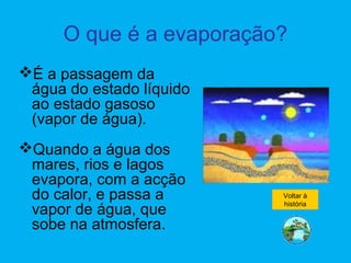 O que é a evaporação?
É a passagem da
água do estado líquido
ao estado gasoso
(vapor de água).
Quando a água dos
mares, rios e lagos
evapora, com a acção
do calor, e passa a
vapor de água, que
sobe na atmosfera.
Voltar à
história
 