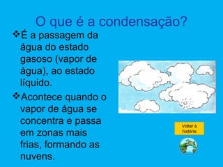 O que é a condensação?
É a passagem da
água do estado
gasoso (vapor de
água), ao estado
líquido.
Acontece quando o
vapor de água se
concentra e passa
em zonas mais
frias, formando as
nuvens.
Voltar à
história
 