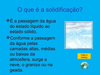 O que é a solidificação?
É a passagem da água
do estado líquido ao
estado sólido.
Conforme a passagem
da água pelas
camadas altas, médias
ou baixas da
atmosfera, surge a
neve, o granizo ou na
geada.
Voltar à
história
 