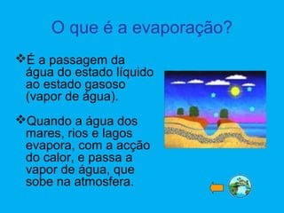 O que é a evaporação?
É a passagem da
água do estado líquido
ao estado gasoso
(vapor de água).
Quando a água dos
mares, rios e lagos
evapora, com a acção
do calor, e passa a
vapor de água, que
sobe na atmosfera.
 
