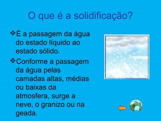 O que é a solidificação?
É a passagem da água
do estado líquido ao
estado sólido.
Conforme a passagem
da água pelas
camadas altas, médias
ou baixas da
atmosfera, surge a
neve, o granizo ou na
geada.
 