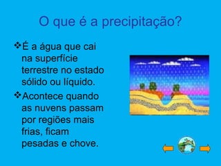O que é a precipitação?
É a água que cai
na superfície
terrestre no estado
sólido ou líquido.
Acontece quando
as nuvens passam
por regiões mais
frias, ficam
pesadas e chove.
 