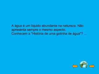 A água é um líquido abundante na natureza. Não
apresenta sempre o mesmo aspecto.
Conhecem a "História de uma gotinha de água"? ...
 
