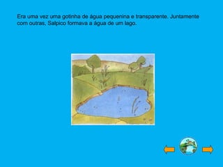 Era uma vez uma gotinha de água pequenina e transparente. Juntamente
com outras, Salpico formava a água de um lago.
 