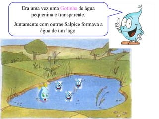 Era uma vez uma Gotinha de água
pequenina e transparente.
Juntamente com outras Salpico formava a
água de um lago.
 