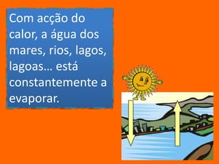 Com acção do calor, a água dos mares, rios, lagos, lagoas… está constantemente a evaporar.