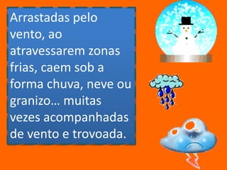 Arrastadas pelo vento, ao atravessarem zonas frias, caem sob a forma chuva, neve ou granizo… muitas vezes acompanhadas de vento e trovoada. 