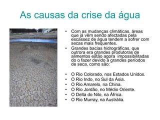 As causas da crise da água Com as mudanças climáticas, áreas que já vêm sendo afectadas pela escassez de água tendem a sofrer com secas mais frequentes.  Grandes bacias hidrográficas, que outrora era grandes produtoras de alimentos estão agora  impossibilitadas do o fazer devido a grandes períodos de seca, como são: O Rio Colorado, nos Estados Unidos.  O Rio Indo, no Sul da Ásia.  O Rio Amarelo, na China.  O Rio Jordão, no Médio Oriente.  O Delta do Nilo, na África.  O Rio Murray, na Austrália. 