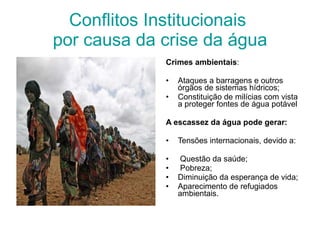 Conflitos Institucionais  por causa da crise da água Crimes ambientais : Ataques a barragens e outros órgãos de sistemas hídricos; Constituição de milícias com vista a proteger fontes de água potável A escassez da água pode gerar: Tensões internacionais, devido a: Questão da saúde;  Pobreza; Diminuição da esperança de vida;  Aparecimento de refugiados ambientais. 