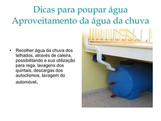 Dicas para poupar água Aproveitamento da água da chuva Recolher água da chuva dos  telhados, através de caleira, possibilitando a sua utilização para rega, lavagens dos quintais, descargas dos autoclismos, lavagem do automóvel . 