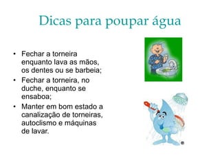 Dicas para poupar água Fechar a torneira enquanto lava as mãos, os dentes ou se barbeia; Fechar a torneira, no duche, enquanto se ensaboa; Manter em bom estado a canalização de torneiras, autoclismo e máquinas de lavar. 