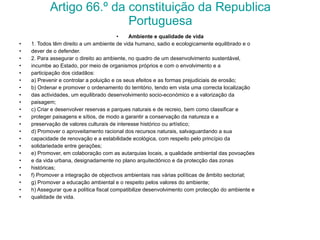 Artigo 66.º da constituição da Republica Portuguesa Ambiente e qualidade de vida 1. Todos têm direito a um ambiente de vida humano, sadio e ecologicamente equilibrado e o dever de o defender. 2. Para assegurar o direito ao ambiente, no quadro de um desenvolvimento sustentável, incumbe ao Estado, por meio de organismos próprios e com o envolvimento e a participação dos cidadãos: a) Prevenir e controlar a poluição e os seus efeitos e as formas prejudiciais de erosão; b) Ordenar e promover o ordenamento do território, tendo em vista uma correcta localização das actividades, um equilibrado desenvolvimento socio-económico e a valorização da paisagem; c) Criar e desenvolver reservas e parques naturais e de recreio, bem como classificar e proteger paisagens e sítios, de modo a garantir a conservação da natureza e a preservação de valores culturais de interesse histórico ou artístico; d) Promover o aproveitamento racional dos recursos naturais, salvaguardando a sua capacidade de renovação e a estabilidade ecológica, com respeito pelo princípio da solidariedade entre gerações; e) Promover, em colaboração com as autarquias locais, a qualidade ambiental das povoações e da vida urbana, designadamente no plano arquitectónico e da protecção das zonas históricas; f) Promover a integração de objectivos ambientais nas várias políticas de âmbito sectorial; g) Promover a educação ambiental e o respeito pelos valores do ambiente; h) Assegurar que a política fiscal compatibilize desenvolvimento com protecção do ambiente e qualidade de vida. 