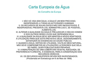 Carta Europeia da Água   do Concelho da Europa I.   NÃO HÁ VIDA SEM ÁGUA. A ÁGUA É UM BEM PRECIOSO, INDISPENSÁVEL A TODAS AS ACTIVIDADES HUMANAS. II. OS RECURSOS DE ÁGUAS DOCES NÃO SÃO INESGOTÁVEIS. É INDISPENSÁVEL PRESERVÁ-LOS, ADMINISTRÁ-LOS E, SE POSSÍVEL, AUMENTÁ-LOS. III. ALTERAR A QUALIDADE DA ÁGUA É PREJUDICAR A VIDA DO HOMEM E DOS OUTROS SERES VIVOS QUE DEPENDEM DELA. IV. A QUALIDADE DA ÁGUA DEVE SER MANTIDA A NÍVEIS ADAPTADOS À UTILIZAÇÃO PARA QUE ESTÁ PREVISTA E DEVE, DESIGNADAMENTE, SATISFAZER AS EXIGÊNCIAS DA SAÚDE PÚBLICA. V. QUANDO A ÁGUA, DEPOIS DE UTILIZADA, VOLTA AO MEIO NATURAL, NÃO DEVE COMPROMETER AS UTILIZAÇÕES ULTERIORES QUE DELA SE FARÃO, QUER PÚBLICAS QUER PRIVADAS. VI. A MANUTENÇÃO DE UMA COBERTURA VEGETAL ADEQUADA, DE PREFERÊNCIA FLORESTAL. É ESSENCIAL PARA A CONSERVAÇÃO DOS RECURSOS HÍDRICOS. VII. OS RECURSOS AQUÍFEROS DEVEM SER INVENTARIADOS. (Proclamada em Estrasburgo em 6 de Maio de 1968 ) 
