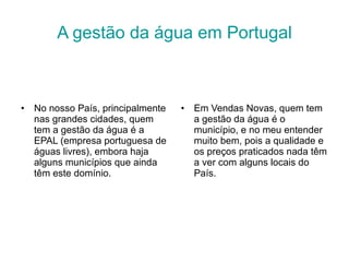 A gestão da água em Portugal No nosso País, principalmente nas grandes cidades, quem tem a gestão da água é a EPAL (empresa portuguesa de águas livres), embora haja alguns municípios que ainda têm este domínio.  Em Vendas Novas, quem tem a gestão da água é o município, e no meu entender muito bem, pois a qualidade e os preços praticados nada têm a ver com alguns locais do País. 