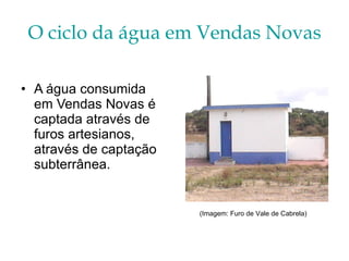 O ciclo da água em Vendas Novas A água consumida em Vendas Novas é captada através de furos artesianos, através de captação subterrânea. (Imagem: Furo de Vale de Cabrela) 