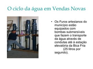 O ciclo da água em Vendas Novas Os Furos artesianos do município estão equipados com bombas submersíveis que fazem o transporte da água através de condutas até à estação elevatória da Bica Fria  (25 litros por segundo). 