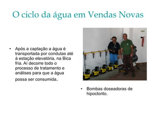 O ciclo da água em Vendas Novas Após a captação a água é transportada por condutas até à estação elevatória, na Bica fria. Aí decorre todo o processo de tratamento e análises para que a água possa ser consumida . Bombas doseadoras de hipoclorito. 