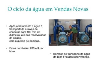 O ciclo da água em Vendas Novas Bombas de transporte de água da Bica Fria aos reservatórios. Após o tratamento a água é transportada através de condutas com 400 mm de diâmetro, até aos reservatórios da cidade, com o auxílio de bombas.  Estas bombeiam 280 m3 por hora. 