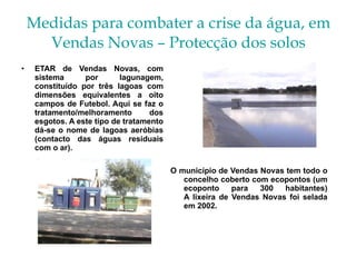 Medidas para combater a crise da água, em Vendas Novas – Protecção dos solos ETAR de Vendas Novas, com sistema por lagunagem, constituído por três lagoas com dimensões equivalentes a oito campos de Futebol. Aqui se faz o tratamento/melhoramento dos esgotos. A este tipo de tratamento dá-se o nome de lagoas aeróbias (contacto das águas residuais com o ar). O município de Vendas Novas tem todo o concelho coberto com ecopontos (um ecoponto para 300 habitantes) A lixeira de Vendas Novas foi selada em 2002. 