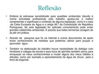 Reflexão Embora já estivesse sensibilizado para questões ambientais (devido à minha actividade profissional) este trabalho ajudou-me a melhor compreender o significado e conteúdo de alguma legislação, como é o caso  da Carta Europeia da Água e o artigo 66.º da Constituição da República Portuguesa. Se esta legislação for aplicada correctamente pode evitar grandes catástrofes ambientais. É preciso que todos tenhamos coragem de as pôr em prática. Através da  pesquisa que fiz na Internet e outros documentos de apoio tomei conhecimento de medidas que podemos utilizar para poupar e aproveitar  água. Também na elaboração do trabalho houve necessidade de dialogar com familiares e colegas de escola e essa troca de opiniões também serviu para enriquecer os meus conhecimentos e mudar alguns dos meus hábitos e atitudes, como por exemplo o aproveitamento da água da chuva  para o ferro de engomar. 