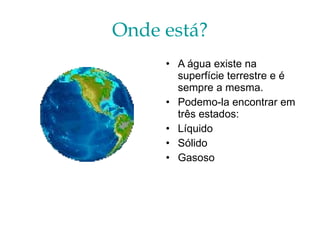 Onde está? A água existe na superfície terrestre e é sempre a mesma.  Podemo-la encontrar em três estados: Líquido Sólido Gasoso 