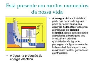 Está presente em muitos momentos da nossa vida A água na produção de energia eléctrica. A  energia hídrica  é obtida a partir dos cursos de água e pode ser aproveitada nas  centrais hidroeléctricas  para a produção de  energia eléctrica . Estas centrais estão associadas a barragens que armazenam grandes quantidades de água. A passagem da água através de turbinas hidráulicas provoca o movimento destas, gerando-se electricidade.  