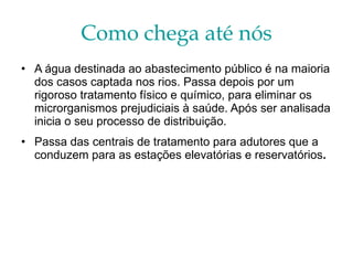 Como chega até nós A água destinada ao abastecimento público é na maioria dos casos captada nos rios. Passa depois por um rigoroso tratamento físico e químico, para eliminar os microrganismos prejudiciais à saúde. Após ser analisada inicia o seu processo de distribuição.   Passa das centrais de tratamento para adutores que a conduzem para as estações elevatórias e reservatórios .   