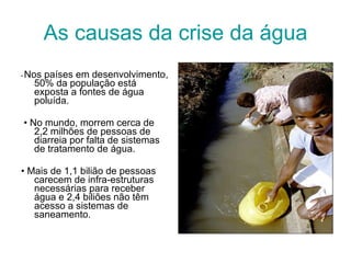 As causas da crise da água •  Nos países em desenvolvimento, 50% da população está exposta a fontes de água poluída. •  No mundo, morrem cerca de 2,2 milhões de pessoas de diarreia por falta de sistemas de tratamento de água. •  Mais de 1,1 bilião de pessoas carecem de infra-estruturas necessárias para receber água e 2,4 biliões não têm acesso a sistemas de saneamento.  