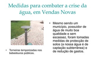 Medidas para combater a crise da água, em Vendas Novas Torneiras temporizadas nos bebedouros públicos. Mesmo sendo um município, possuidor de água de muito boa qualidade e sem escassez, foram tomadas medidas de protecção de solos (a nossa água é de captação subterrânea) e de redução de gastos. 