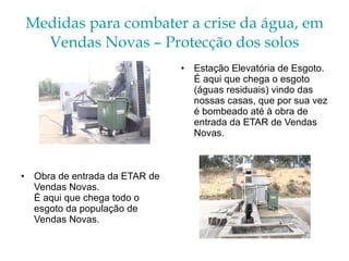 Medidas para combater a crise da água, em Vendas Novas – Protecção dos solos Estação Elevatória de Esgoto.  É aqui que chega o esgoto (águas residuais) vindo das nossas casas, que por sua vez é bombeado até à obra de entrada da ETAR de Vendas Novas. Obra de entrada da ETAR de Vendas Novas. É aqui que chega todo o esgoto da população de Vendas Novas. 