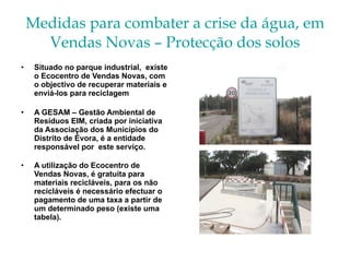 Medidas para combater a crise da água, em Vendas Novas – Protecção dos solos Situado no parque industrial,  existe o Ecocentro de Vendas Novas, com o objectivo de recuperar materiais e enviá-los para reciclagem A GESAM – Gestão Ambiental de Resíduos EIM, criada por iniciativa da Associação dos Municípios do Distrito de Évora, é a entidade responsável por  este serviço. A utilização do Ecocentro de Vendas Novas, é gratuita para materiais recicláveis, para os não recicláveis é necessário efectuar o pagamento de uma taxa a partir de  um determinado peso (existe uma tabela). 