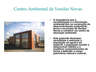 Centro Ambiental de Vendas Novas A importância que a sensibilização e a informação ambiental tem na construção do desenvolvimento sustentável, levou o município de Vendas Novas a construir um centro de educação ambiental. Este pretende dinamizar,  sensibilizar e estimular a população em geral e em especial  a população escolar a desenvolver hábitos e a modificar comportamentos de forma a defender o nosso património natural e cultural. 