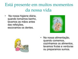 Está presente em muitos momentos da nossa vida   Na nossa higiene diária, quando tomamos banho, lavamos as mãos antes das refeições, escovamos os dentes. Na nossa alimentação, quando comemos, cozinhamos os alimentos, lavamos frutas e verduras ou preparamos sumos. 