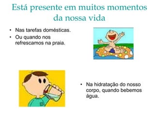 Está presente em muitos momentos da nossa vida Nas tarefas domésticas.  Ou quando nos refrescamos na praia. Na hidratação do nosso corpo, quando bebemos água. 