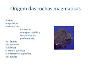 Origem das rochas magmaticasRochasMagmáticasIntrusivas ou                          Plutónicas                          O magma solidifica                          lentamente em                          profundidade.Ex.: GranitoExtrusivas ouVulcânicasO magma solidificarapidamente à superfície.Ex.: Basalto