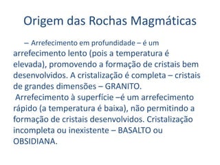 Origem das Rochas MagmáticasArrefecimento em profundidade – é umarrefecimento lento (pois a temperatura éelevada), promovendo a formação de cristais bemdesenvolvidos. A cristalização é completa – cristaisde grandes dimensões – GRANITO. Arrefecimento à superfície –é um arrefecimentorápido (a temperatura é baixa), não permitindo aformação de cristais desenvolvidos. Cristalizaçãoincompleta ou inexistente – BASALTO ouOBSIDIANA.
