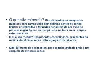 O que são minerais?São elementos ou compostos químicos com composição bem definida dentro de certos limites, cristalizados e formados naturalmente por meio de processos geológicos ou inorgânicos, na terra ou em corpos extraterrestres.O que são rochas? São produtos consolidados, resultantes da união natural de minerais.  (Um agregado de minerais)Obs: Diferente de sedimentos, por exemplo: areia da praia é um conjunto de minerais soltos. 