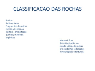 CLASSIFICACAO DAS ROCHASRochasSedimentares                                 Fragmentos de outras                 rochas (detritos ouclastos) ; precipitaçãoquímica; materiaisorgânicos                                                                                                   Metamórficas                                                                                                   Recristianização, no                                                                                                   estado sólido, de rochas                                                                                                   pré-existentes (alterações                                                                                                   mineralógicas e texturais)