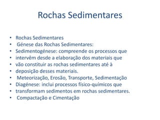Rochas SedimentaresRochas Sedimentares Génese das Rochas Sedimentares:Sedimentogénese: compreende os processos queintervêm desde a elaboração dos materiais quevão constituir as rochas sedimentares até àdeposição desses materiais.Meteorização, Erosão, Transporte, SedimentaçãoDiagénese: inclui processos físico-químicos quetransformam sedimentos em rochas sedimentares. Compactação e Cimentação