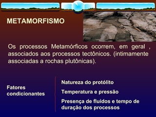 METAMORFISMO Fatores condicionantes Natureza do protólito Temperatura e pressão Presença de fluídos e tempo de duração dos processos Os processos Metamórficos ocorrem, em geral , associados aos processos tectônicos. (intimamente  associadas a rochas plutônicas). 