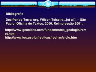 Bibliografia
Decifrando Terra/ org. Wilson Teixeira...[et al.]. – São
Paulo: Oficina de Textos, 2000. Reimpressão 2001.
http://www.geocities.com/fundamentos_geologia/rxm
et.html
http://www.igc.usp.br/replicas/rochas/ciclo.htm

 