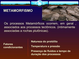 METAMORFISMO

Os processos Metamórficos ocorrem, em geral ,
associados aos processos tectônicos. (intimamente
associadas a rochas plutônicas).

Fatores
condicionantes

Natureza do protólito
Temperatura e pressão
Presença de fluídos e tempo de
duração dos processos

 